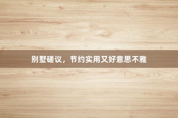 别墅磋议,节约实用又好意思不雅