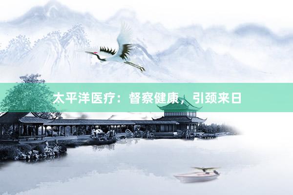太平洋医疗：督察健康，引颈来日