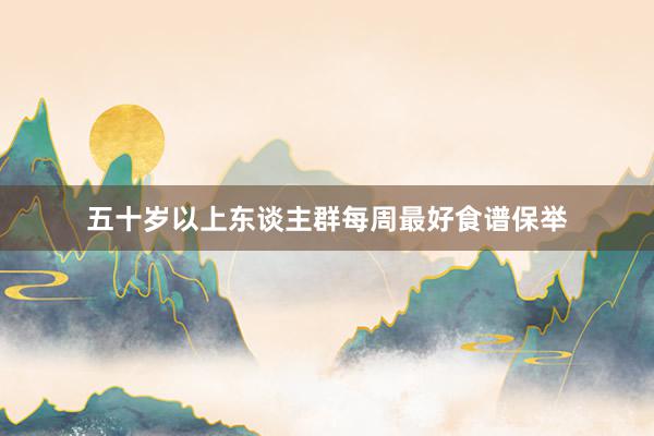 五十岁以上东谈主群每周最好食谱保举